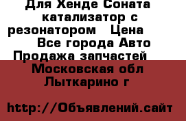 Для Хенде Соната5 катализатор с резонатором › Цена ­ 4 000 - Все города Авто » Продажа запчастей   . Московская обл.,Лыткарино г.